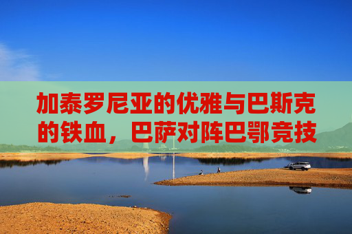 加泰罗尼亚的优雅与巴斯克的铁血，巴萨对阵巴鄂竞技的宿命对决
