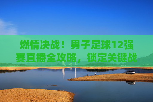 燃情决战!男子足球12强赛直播全攻略,锁定关键战役,为中国队呐喊助威!