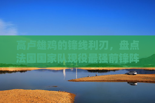 高卢雄鸡的锋线利刃,盘点法国国家队现役最强前锋阵容