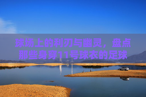 球场上的利刃与幽灵,盘点那些身穿11号球衣的足球传奇