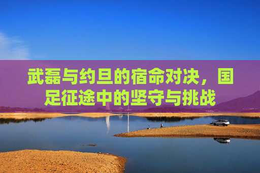 武磊与约旦的宿命对决，国足征途中的坚守与挑战