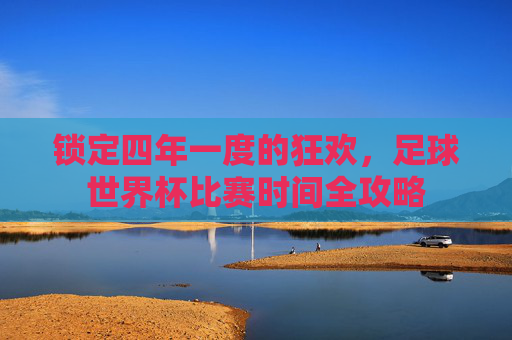 锁定四年一度的狂欢,足球世界杯比赛时间全攻略