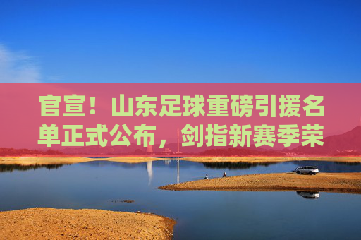 官宣!山东足球重磅引援名单正式公布,剑指新赛季荣耀