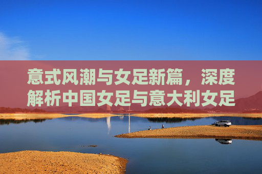 意式风潮与女足新篇,深度解析中国女足与意大利女足的差距与机遇