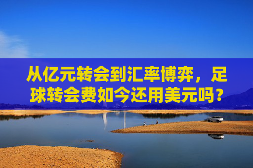 从亿元转会到汇率博弈，足球转会费如今还用美元吗？