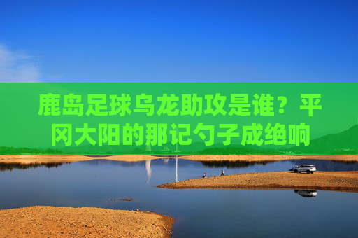 鹿岛足球乌龙助攻是谁？平冈大阳的那记勺子成绝响