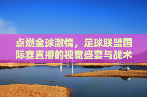 点燃全球激情,足球联盟国际赛直播的视觉盛宴与战术博弈