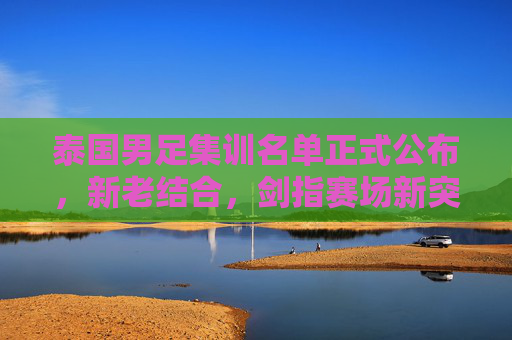 泰国男足集训名单正式公布,新老结合,剑指赛场新突破