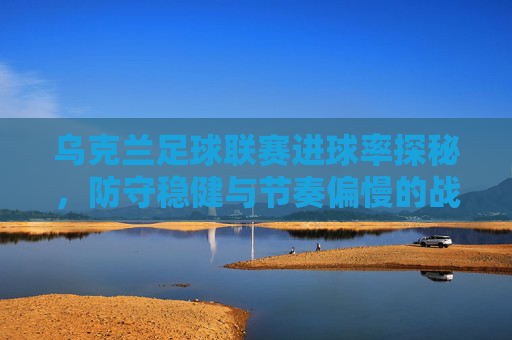 乌克兰足球联赛进球率探秘,防守稳健与节奏偏慢的战术博弈