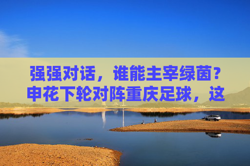 强强对话,谁能主宰绿茵?申花下轮对阵重庆足球,这场硬仗不容有失
