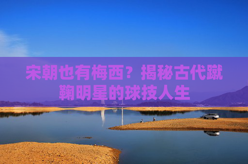 宋朝也有梅西?揭秘古代蹴鞠明星的球技人生