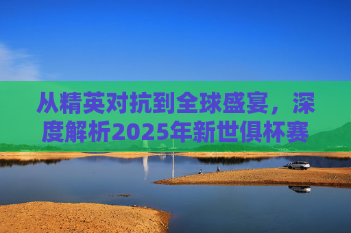 从精英对抗到全球盛宴,深度解析2025年新世俱杯赛制变革