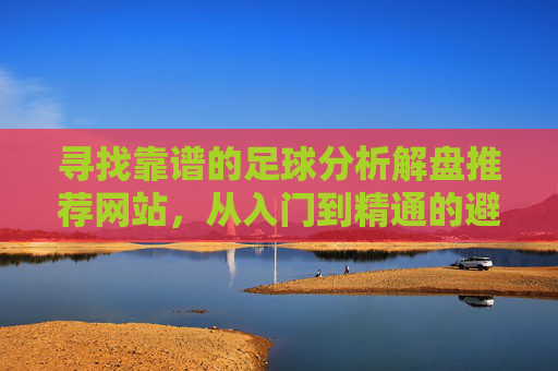 寻找靠谱的足球分析解盘推荐网站,从入门到精通的避坑指南