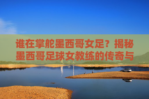 谁在掌舵墨西哥女足？揭秘墨西哥足球女教练的传奇与现状