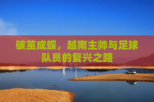 破茧成蝶，越南主帅与足球队员的复兴之路
