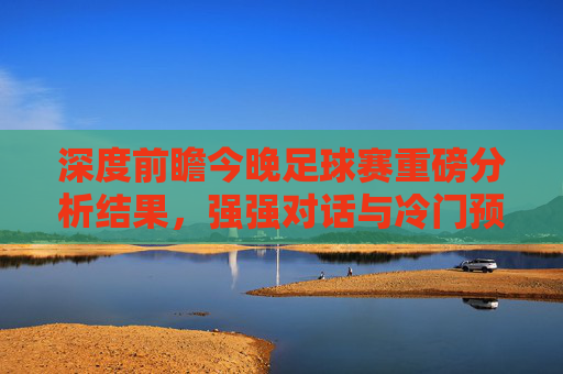 深度前瞻今晚足球赛重磅分析结果，强强对话与冷门预警，这几场必看！