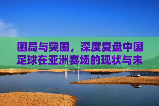 困局与突围,深度复盘中国足球在亚洲赛场的现状与未来