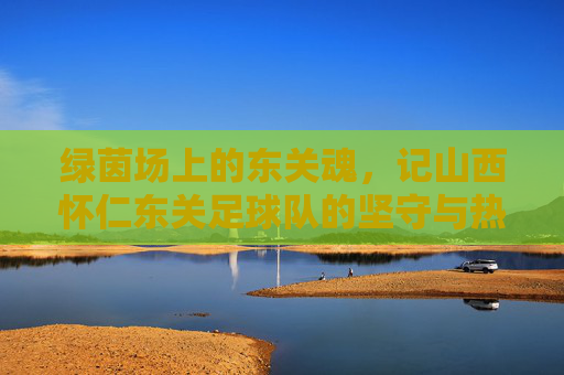 绿茵场上的东关魂,记山西怀仁东关足球队的坚守与热爱