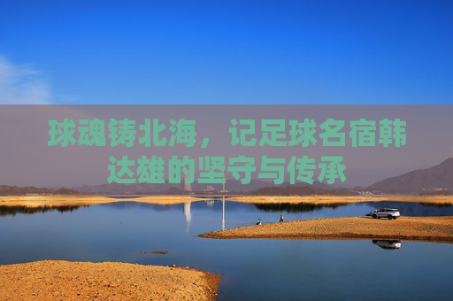 球魂铸北海，记足球名宿韩达雄的坚守与传承