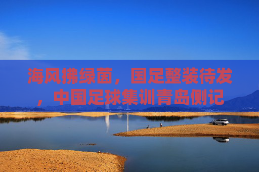 海风拂绿茵，国足整装待发，中国足球集训青岛侧记
