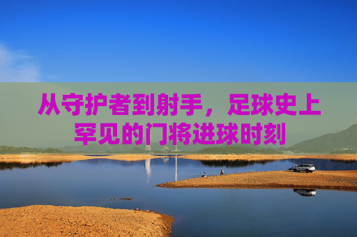 从守护者到射手，足球史上罕见的门将进球时刻