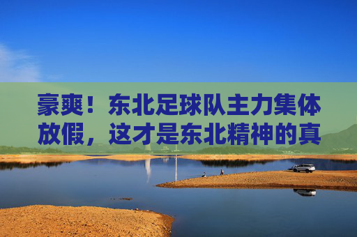 豪爽!东北足球队主力集体放假,这才是东北精神的真实写照