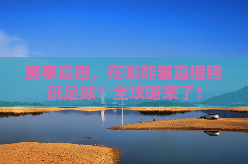 赛事直击,在哪能看直播腾讯足球?全攻略来了!
