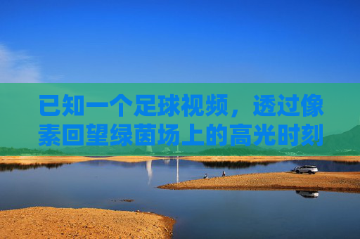 已知一个足球视频,透过像素回望绿茵场上的高光时刻