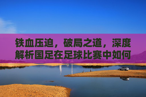 铁血压迫,破局之道,深度解析国足在足球比赛中如何实施高位逼抢