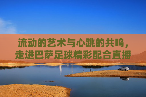 流动的艺术与心跳的共鸣,走进巴萨足球精彩配合直播现场
