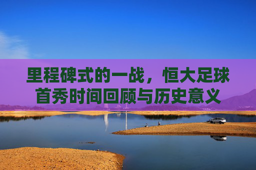 里程碑式的一战,恒大足球首秀时间回顾与历史意义