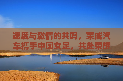 速度与激情的共鸣,荣威汽车携手中国女足,共赴荣耀征程