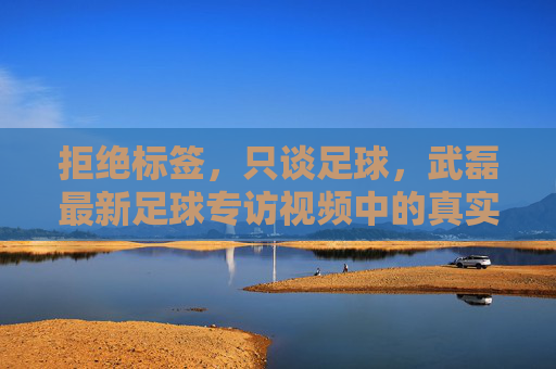拒绝标签，只谈足球，武磊最新足球专访视频中的真实与担当