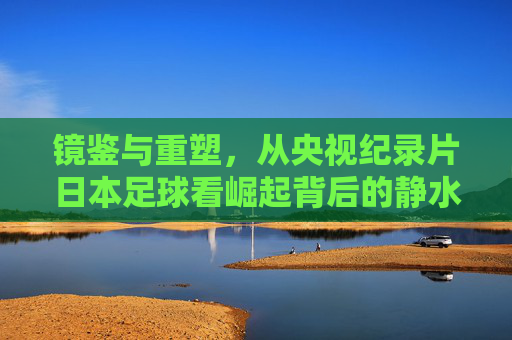 镜鉴与重塑，从央视纪录片日本足球看崛起背后的静水流深