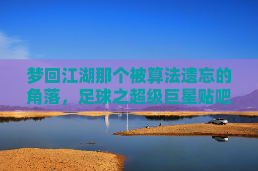 梦回江湖那个被算法遗忘的角落,足球之超级巨星贴吧的青春往事