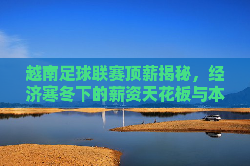 越南足球联赛顶薪揭秘，经济寒冬下的薪资天花板与本土球星的生存现状