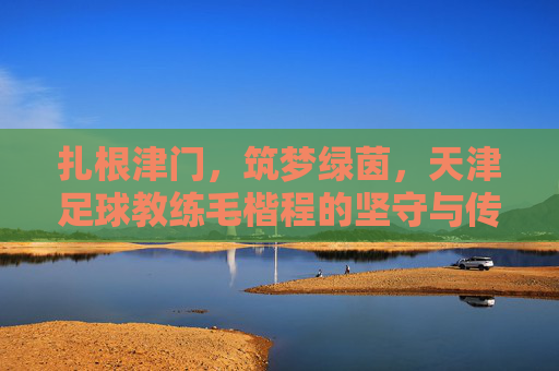 扎根津门，筑梦绿茵，天津足球教练毛楷程的坚守与传承