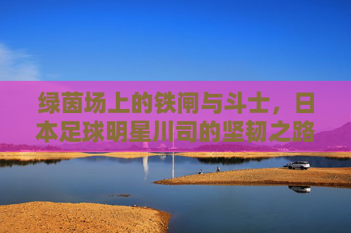 绿茵场上的铁闸与斗士，日本足球明星川司的坚韧之路