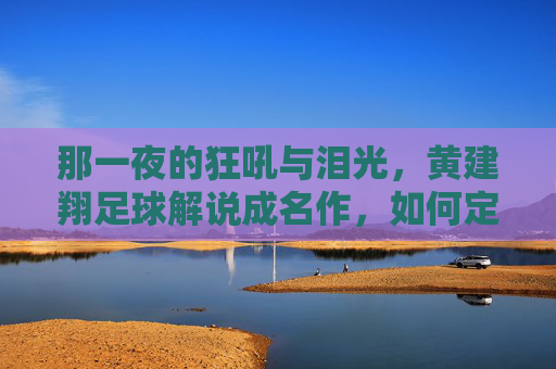 那一夜的狂吼与泪光,黄建翔足球解说成名作,如何定义了一个时代的激情