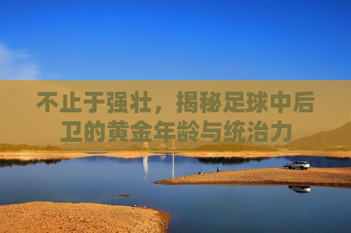 不止于强壮，揭秘足球中后卫的黄金年龄与统治力