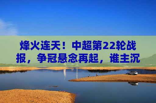 烽火连天！中超第22轮战报，争冠悬念再起，谁主沉浮？