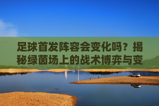 足球首发阵容会变化吗？揭秘绿茵场上的战术博弈与变奏曲
