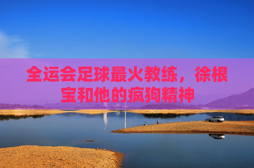 全运会足球最火教练，徐根宝和他的疯狗精神