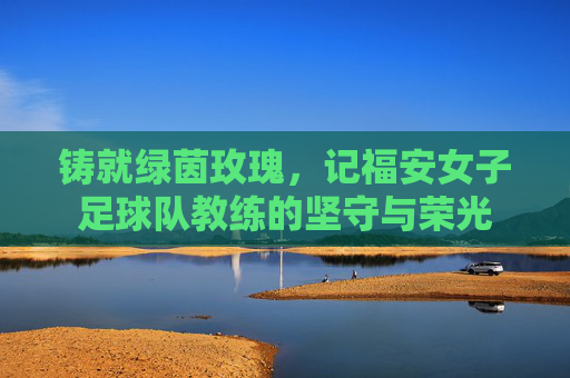 铸就绿茵玫瑰，记福安女子足球队教练的坚守与荣光