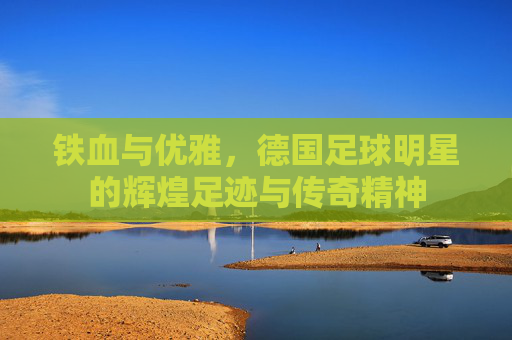 铁血与优雅，德国足球明星的辉煌足迹与传奇精神