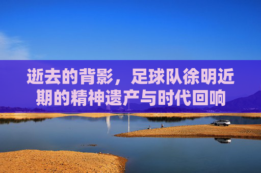 逝去的背影,足球队徐明近期的精神遗产与时代回响