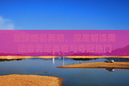 足球盛宴再启，深度解读奥运会男足赛程与夺冠热门