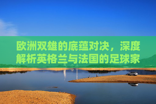 欧洲双雄的底蕴对决，深度解析英格兰与法国的足球家底