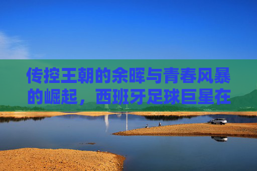 传控王朝的余晖与青春风暴的崛起,西班牙足球巨星在欧洲杯的荣光与蜕变