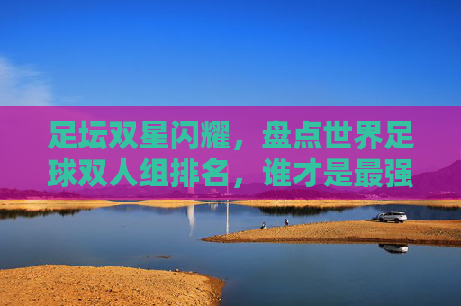 足坛双星闪耀,盘点世界足球双人组排名,谁才是最强黄金搭档?
